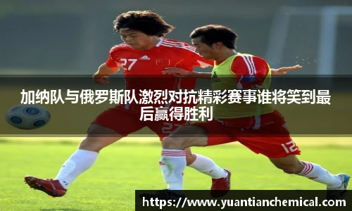 加纳队与俄罗斯队激烈对抗精彩赛事谁将笑到最后赢得胜利